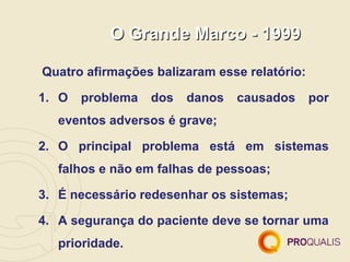 O Grande Marco - 1999

Quatro afirmações balizaram esse relatório:

1. O   problema   dos   danos   causados      por
   eventos adversos é grave;

2. O principal problema está em sistemas
   falhos e não em falhas de pessoas;

3. É necessário redesenhar os sistemas;

4. A segurança do paciente deve se tornar uma
   prioridade.
 