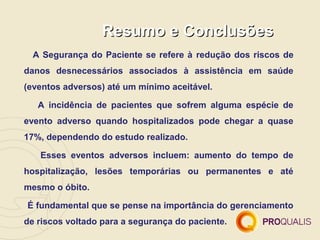 Resumo e Conclusões
  A Segurança do Paciente se refere à redução dos riscos de
danos desnecessários associados à assistência em saúde
(eventos adversos) até um mínimo aceitável.

   A incidência de pacientes que sofrem alguma espécie de
evento adverso quando hospitalizados pode chegar a quase
17%, dependendo do estudo realizado.

   Esses eventos adversos incluem: aumento do tempo de
hospitalização, lesões temporárias ou permanentes e até
mesmo o óbito.

É fundamental que se pense na importância do gerenciamento
de riscos voltado para a segurança do paciente.
 