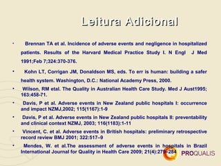 Leitura Adicional

     Brennan TA et al. Incidence of adverse events and negligence in hospitalized
    patients. Results of the Harvard Medical Practice Study I. N Engl          J Med
    1991;Feb 7;324:370-376.

     Kohn LT, Corrigan JM, Donaldson MS, eds. To err is human: building a safer
    health system. Washington, D.C.: National Academy Press, 2000.

     Wilson, RM etal. The Quality in Australian Health Care Study. Med J Aust1995;
    163:458-71.

     Davis, P et al. Adverse events in New Zealand public hospitals I: occurrence
    and impact NZMJ,2002; 115(1167):1-9

     Davis, P et al. Adverse events in New Zealand public hospitals II: preventability
    and clinical context NZMJ, 2003; 116(1183):1-11

     Vincent, C. et al. Adverse events in British hospitals: preliminary retrospective
    record review BMJ 2001; 322:517–9

     Mendes, W. et al.The assessment of adverse events in hospitals in Brazil
    International Journal for Quality in Health Care 2009; 21(4):279–284
 