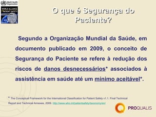 O que é Segurança do
                                           Paciente?

        Segundo a Organização Mundial da Saúde, em
      documento publicado em 2009, o conceito de
      Segurança do Paciente se refere à redução dos
      riscos de danos desnecessários* associados à
      assistência em saúde até um mínimo aceitável*.


* The Conceptual Framework for the International Classification for Patient Safety v1.1. Final Technical
Report and Technical Annexes, 2009. http://www.who.int/patientsafety/taxonomy/en/
 