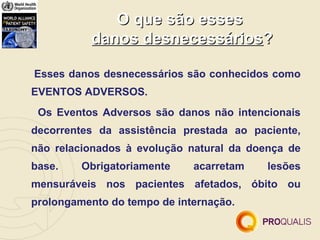 O que são esses
          danos desnecessários?

Esses danos desnecessários são conhecidos como
EVENTOS ADVERSOS.
 Os Eventos Adversos são danos não intencionais
decorrentes da assistência prestada ao paciente,
não relacionados à evolução natural da doença de
base.    Obrigatoriamente    acarretam    lesões
mensuráveis nos pacientes afetados, óbito ou
prolongamento do tempo de internação.
 