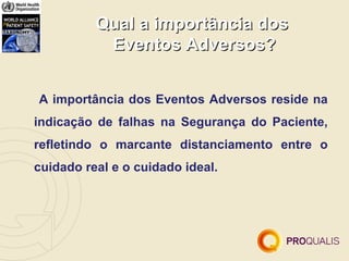 Qual a importância dos
           Eventos Adversos?


A importância dos Eventos Adversos reside na
indicação de falhas na Segurança do Paciente,
refletindo o marcante distanciamento entre o
cuidado real e o cuidado ideal.
 