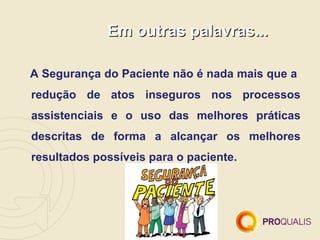 Em outras palavras...

A Segurança do Paciente não é nada mais que a
redução de atos inseguros nos processos
assistenciais e o uso das melhores práticas
descritas de forma a alcançar os melhores
resultados possíveis para o paciente.
 