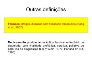 Outras definições
Fármaco: drogas utilizadas com finalidade terapêutica (Rang
et al., 2007)
Medicamento: produto farmacêutico, tecnicamente obtido ou
elaborado, com finalidade profilática, curativa, paliativa ou
para fins de diagnóstico (Lei nº 5991, 1973; Portaria nº 344,
1998)
 