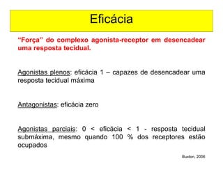 Eficácia
Buxton, 2006
“Força” do complexo agonista-receptor em desencadear
uma resposta tecidual.
Agonistas plenos: eficácia 1 – capazes de desencadear uma
resposta tecidual máxima
Antagonistas: eficácia zero
Agonistas parciais: 0 < eficácia < 1 - resposta tecidual
submáxima, mesmo quando 100 % dos receptores estão
ocupados
 