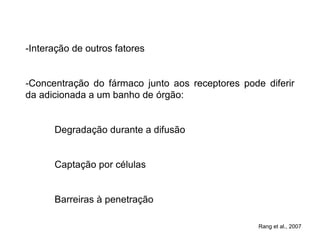 -Interação de outros fatores
-Concentração do fármaco junto aos receptores pode diferir
da adicionada a um banho de órgão:
Degradação durante a difusão
Captação por células
Barreiras à penetração
Rang et al., 2007
 