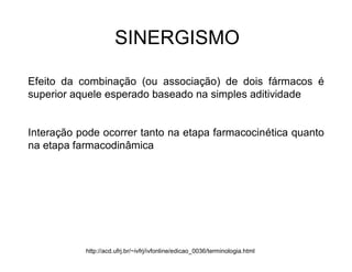 SINERGISMO
Efeito da combinação (ou associação) de dois fármacos é
superior aquele esperado baseado na simples aditividade
Interação pode ocorrer tanto na etapa farmacocinética quanto
na etapa farmacodinâmica
http://acd.ufrj.br/~ivfrj/ivfonline/edicao_0036/terminologia.html
 