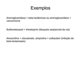 Exemplos
Aminoglicosídeos + beta-lactâmicos ou aminoglicosídeos +
vancomicina
Sulfametoxazol + trimetoprim (bloqueio seqüencial da via)
Amoxicilina + clavulanato, ampicilina + sulbactam (inibição de
beta-lactamases)
 
