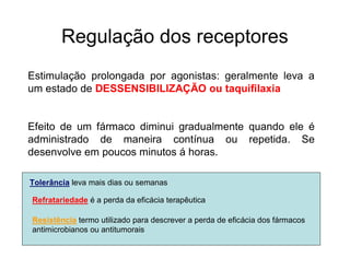 Regulação dos receptores
Estimulação prolongada por agonistas: geralmente leva a
um estado de DESSENSIBILIZAÇÃO ou taquifilaxia
Efeito de um fármaco diminui gradualmente quando ele é
administrado de maneira contínua ou repetida. Se
desenvolve em poucos minutos á horas.
Tolerância leva mais dias ou semanas
Refratariedade é a perda da eficácia terapêutica
Resistência termo utilizado para descrever a perda de eficácia dos fármacos
antimicrobianos ou antitumorais
 