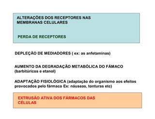 ALTERAÇÕES DOS RECEPTORES NAS
MEMBRANAS CELULARES
PERDA DE RECEPTORES
DEPLEÇÃO DE MEDIADORES ( ex: as anfetaminas)
AUMENTO DA DEGRADAÇÃO METABÓLICA DO FÁMACO
(barbitúricos e etanol)
ADAPTAÇÃO FISIOLÓGICA (adaptação do organismo aos efeitos
provocados pelo fármaco Ex: náuseas, tonturas etc)
EXTRUSÃO ATIVA DOS FÁRMACOS DAS
CÉLULAS
 