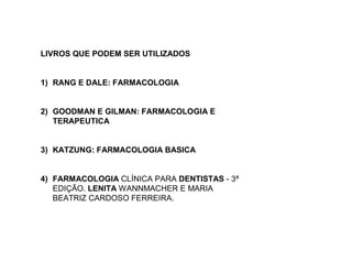 LIVROS QUE PODEM SER UTILIZADOS
1) RANG E DALE: FARMACOLOGIA
2) GOODMAN E GILMAN: FARMACOLOGIA E
TERAPEUTICA
3) KATZUNG: FARMACOLOGIA BASICA
4) FARMACOLOGIA CLÍNICA PARA DENTISTAS - 3ª
EDIÇÃO. LENITA WANNMACHER E MARIA
BEATRIZ CARDOSO FERREIRA.
 