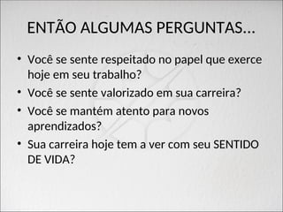 ENTÃO ALGUMAS PERGUNTAS...
• Você se sente respeitado no papel que exerce
hoje em seu trabalho?
• Você se sente valorizado em sua carreira?
• Você se mantém atento para novos
aprendizados?
• Sua carreira hoje tem a ver com seu SENTIDO
DE VIDA?
 