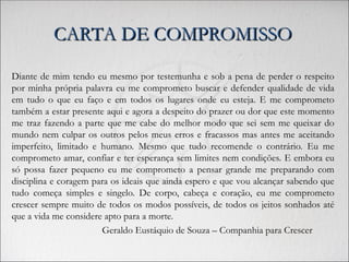 CARTA DE COMPROMISSO
CARTA DE COMPROMISSO
Diante de mim tendo eu mesmo por testemunha e sob a pena de perder o respeito
por minha própria palavra eu me comprometo buscar e defender qualidade de vida
em tudo o que eu faço e em todos os lugares onde eu esteja. E me comprometo
também a estar presente aqui e agora a despeito do prazer ou dor que este momento
me traz fazendo a parte que me cabe do melhor modo que sei sem me queixar do
mundo nem culpar os outros pelos meus erros e fracassos mas antes me aceitando
imperfeito, limitado e humano. Mesmo que tudo recomende o contrário. Eu me
comprometo amar, confiar e ter esperança sem limites nem condições. E embora eu
só possa fazer pequeno eu me comprometo a pensar grande me preparando com
disciplina e coragem para os ideais que ainda espero e que vou alcançar sabendo que
tudo começa simples e singelo. De corpo, cabeça e coração, eu me comprometo
crescer sempre muito de todos os modos possíveis, de todos os jeitos sonhados até
que a vida me considere apto para a morte.
Geraldo Eustáquio de Souza – Companhia para Crescer
 