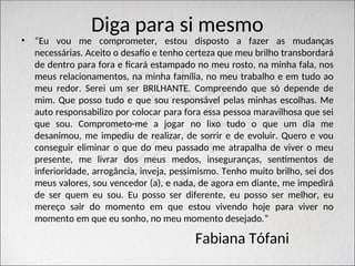 Diga para si mesmo
• “Eu vou me comprometer, estou disposto a fazer as mudanças
necessárias. Aceito o desafio e tenho certeza que meu brilho transbordará
de dentro para fora e ficará estampado no meu rosto, na minha fala, nos
meus relacionamentos, na minha família, no meu trabalho e em tudo ao
meu redor. Serei um ser BRILHANTE. Compreendo que só depende de
mim. Que posso tudo e que sou responsável pelas minhas escolhas. Me
auto responsabilizo por colocar para fora essa pessoa maravilhosa que sei
que sou. Comprometo-me a jogar no lixo tudo o que um dia me
desanimou, me impediu de realizar, de sorrir e de evoluir. Quero e vou
conseguir eliminar o que do meu passado me atrapalha de viver o meu
presente, me livrar dos meus medos, inseguranças, sentimentos de
inferioridade, arrogância, inveja, pessimismo. Tenho muito brilho, sei dos
meus valores, sou vencedor (a), e nada, de agora em diante, me impedirá
de ser quem eu sou. Eu posso ser diferente, eu posso ser melhor, eu
mereço sair do momento em que estou vivendo hoje para viver no
momento em que eu sonho, no meu momento desejado.”
Fabiana Tófani
 