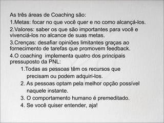 As três áreas de Coaching são:
1.Metas: focar no que você quer e no como alcançá-los.
2.Valores: saber os que são importantes para você e
vivenciá-los no alcance de suas metas.
3.Crenças: desafiar opiniões limitantes graças ao
fornecimento de tarefas que promovem feedback.
4.O coaching implementa quatro dos principais
pressuposto da PNL:
1.Todas as pessoas têm os recursos que
precisam ou podem adquiri-los.
2. As pessoas optam pela melhor opção possível
naquele instante.
3. O comportamento humano é premeditado.
4. Se você quiser entender, aja!
 