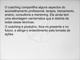 O coaching compartilha alguns aspectos do
aconselhamento profissional, terapia, treinamento,
ensino, consultoria e mentoring. Ele ainda tem
uma abordagem carcterística que é distinta de
todas essas técnicas.
O coaching é produtivo, foca no presente e no
futuro, e atinge o entendimento pela tomada de
ações.
 