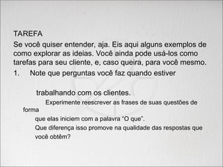 TAREFA
Se você quiser entender, aja. Eis aqui alguns exemplos de
como explorar as ideias. Você ainda pode usá-los como
tarefas para seu cliente, e, caso queira, para você mesmo.
1. Note que perguntas você faz quando estiver
trabalhando com os clientes.
Experimente reescrever as frases de suas questões de
forma
que elas iniciem com a palavra “O que”.
Que diferença isso promove na qualidade das respostas que
você obtêm?
 