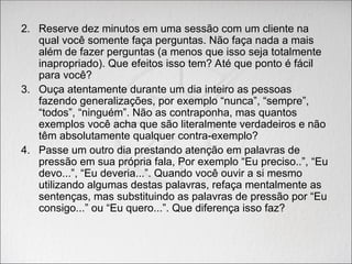 2. Reserve dez minutos em uma sessão com um cliente na
qual você somente faça perguntas. Não faça nada a mais
além de fazer perguntas (a menos que isso seja totalmente
inapropriado). Que efeitos isso tem? Até que ponto é fácil
para você?
3. Ouça atentamente durante um dia inteiro as pessoas
fazendo generalizações, por exemplo “nunca”, “sempre”,
“todos”, “ninguém”. Não as contraponha, mas quantos
exemplos você acha que são literalmente verdadeiros e não
têm absolutamente qualquer contra-exemplo?
4. Passe um outro dia prestando atenção em palavras de
pressão em sua própria fala, Por exemplo “Eu preciso..”, “Eu
devo...”, “Eu deveria...”. Quando você ouvir a si mesmo
utilizando algumas destas palavras, refaça mentalmente as
sentenças, mas substituindo as palavras de pressão por “Eu
consigo...” ou “Eu quero...”. Que diferença isso faz?
 