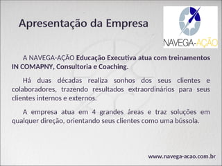 A NAVEGA-AÇÃO Educação Executiva atua com treinamentos
IN COMAPNY, Consultoria e Coaching.
Há duas décadas realiza sonhos dos seus clientes e
colaboradores, trazendo resultados extraordinários para seus
clientes internos e externos.
A empresa atua em 4 grandes áreas e traz soluções em
qualquer direção, orientando seus clientes como uma bússola.
www.navega-acao.com.br
 