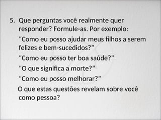 5. Que perguntas você realmente quer
responder? Formule-as. Por exemplo:
“Como eu posso ajudar meus filhos a serem
felizes e bem-sucedidos?”
“Como eu posso ter boa saúde?”
“O que significa a morte?”
“Como eu posso melhorar?”
O que estas questões revelam sobre você
como pessoa?
 