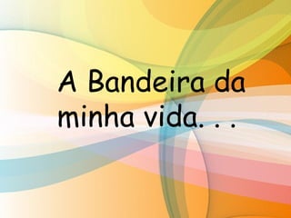 A Bandeira da
minha vida. . .
 
