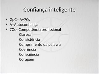 Confiança inteligente
• GpC= A+7Cs
• A=Autoconfiança
• 7Cs= Competência profissional
Clareza
Consistência
Cumprimento da palavra
Coerência
Consciência
Coragem
 