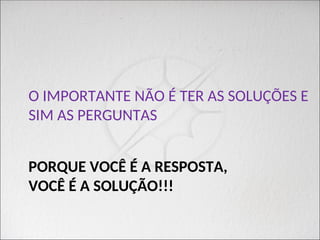 PORQUE VOCÊ É A RESPOSTA,
VOCÊ É A SOLUÇÃO!!!
O IMPORTANTE NÃO É TER AS SOLUÇÕES E
SIM AS PERGUNTAS
 