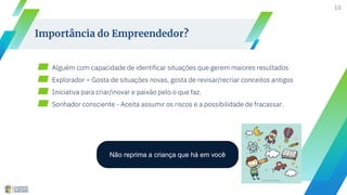 10
Importância do Empreendedor?
▰ Alguém com capacidade de identificar situações que gerem maiores resultados
▰ Explorador – Gosta de situações novas, gosta de revisar/recriar conceitos antigos
▰ Iniciativa para criar/inovar e paixão pelo o que faz.
▰ Sonhador consciente - Aceita assumir os riscos e a possibilidade de fracassar.
Não reprima a criança que há em você
 
