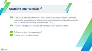 11
Quem é o Empreendedor?
▰ “É aquele que busca satisfazer de forma criativa uma necessidade de mercado
consumidor potencial com o mínimo de tempo necessário e uma implementação
com os recursos disponíveis” Alex Pimentel (2014).
▰ Indivíduo inovador, que cria/recria buscando sempre bons resultados
▰ Todo empresário é empreendedor?
▰ Empreendedorismo é um dom?
 