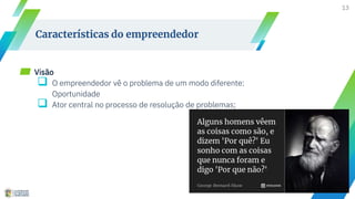 13
Características do empreendedor
▰ Visão
 O empreendedor vê o problema de um modo diferente:
Oportunidade
 Ator central no processo de resolução de problemas;
 