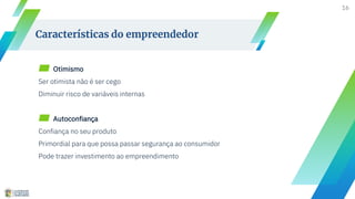 16
Características do empreendedor
▰ Otimismo
Ser otimista não é ser cego
Diminuir risco de variáveis internas
▰ Autoconfiança
Confiança no seu produto
Primordial para que possa passar segurança ao consumidor
Pode trazer investimento ao empreendimento
 
