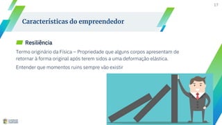 17
Características do empreendedor
▰ Resiliência
Termo originário da Física – Propriedade que alguns corpos apresentam de
retornar à forma original após terem sidos a uma deformação elástica.
Entender que momentos ruins sempre vão existir
 