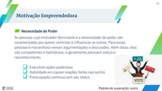 ▰ Necessidade de Poder
As pessoas cujo motivador dominante é a necessidade de poder são
caracterizadas por querer controlar e influenciar os outros. Para essas
pessoas é maravilhoso vencer argumentações e discussões. Além disso, elas
são competentes e habilidosas, e geralmente possuem status e
reconhecimento.
 Executam ações poderosas
 Habilidade em causar reações fortes nos outros
 Preocupação contínua com seu status
20
Motivação Empreendedora
Padrão de superação: outro
 