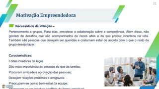 ▰ Necessidade de afiliação –
Pertencimento a grupos. Para elas, prevalece a colaboração sobre a competência. Além disso, não
gostam de desafios que são acompanhados de riscos altos e do que produz incerteza na vida.
Também são pessoas que desejam ser queridas e costumam estar de acordo com o que o resto do
grupo deseja fazer.
Características:
Fortes criadores de laços
Dão mais importância às pessoas do que às tarefas;
Procuram amizade e aprovação das pessoas;
Desejam relações próximas e amigáveis;
Preocupam-se com o bem-estar da equipe;
21
Motivação Empreendedora
 