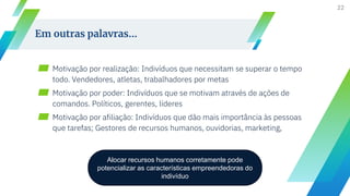▰ Motivação por realização: Indivíduos que necessitam se superar o tempo
todo. Vendedores, atletas, trabalhadores por metas
▰ Motivação por poder: Indivíduos que se motivam através de ações de
comandos. Políticos, gerentes, líderes
▰ Motivação por afiliação: Indivíduos que dão mais importância às pessoas
que tarefas; Gestores de recursos humanos, ouvidorias, marketing,
22
Em outras palavras...
Alocar recursos humanos corretamente pode
potencializar as características empreendedoras do
indivíduo
 