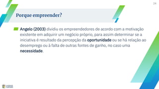 ▰ Angelo (2003) dividiu os empreendedores de acordo com a motivação
existente em adquirir um negócio próprio, para assim determinar se a
iniciativa é resultado da percepção da oportunidade ou se há relação ao
desemprego ou à falta de outras fontes de ganho, no caso uma
necessidade.
24
Porque empreender?
 