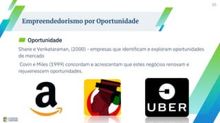 ▰ Oportunidade
Shane e Venkataraman, (2000) - empresas que identificam e exploram oportunidades
de mercado
Covin e Miles (1999) concordam e acrescentam que estes negócios renovam e
rejuvenescem oportunidades.
25
Empreendedorismo por Oportunidade
 
