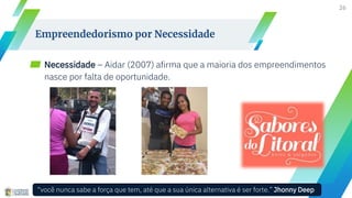 ▰ Necessidade – Aidar (2007) afirma que a maioria dos empreendimentos
nasce por falta de oportunidade.
26
Empreendedorismo por Necessidade
“você nunca sabe a força que tem, até que a sua única alternativa é ser forte.” Jhonny Deep
 