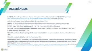 REFERÊNCIAS
BATTISTI, Patricia. Empreendedorismo./ Patricia Battisti; Greici Weinzierl. Cuiabá: UAB/EdUFMT, 2010. Disponível em:
https://www.ufsm.br/app/uploads/sites/342/2020/04/EMPREENDEDORISMO.pdf Acesso em 01 ago. 2021
DOLABELA, Fernando. Oficina do Empreendedor. São Paulo: Cultura, 1999.
DORNELAS, José Carlos Assis. Empreendedorismo: transformando idéias em negócios. Rio de Janeiro: Elsevier, 2001
HAYDT, Regina Célia. Curso de didática geral - 8 ed. – São Paulo: Ática, 2006.327p.:.-(Educação);
IBERNÓN, Francisco. Formação docente e profissional: formar-se para a mudança e a incerteza. 9ª Ed. São Paulo: Cortez, 2011.
(Coleção questões da nossa época; v. 14);
LIBÂNEO, José Carlos.Organização e gestão da escola: teoria e prática. 5. ed. revista e ampliada - Goiânia: Editora Alternativa,
2004.
LIBÂNEO, José Carlos. Didática. 2 ed. São Paulo: Cortez, 2013;
PERNAMBUCO (Estado). Secretaria de Ciência, Tecnologia e Meio Ambiente. Empreendedorismo e inserção no Mundo do Trabalho /
Secretaria de Ciência, Tecnologia e Meio Ambiente do Estado de Pernambuco, organizado por Alexandre Rodrigues Alves. – Recife:
SECTMA, 2009. v.2; p. : il. Disponível em:
http://redeetec.mec.gov.br/images/stories/pdf/eixo_ctrl_proc_indust/tec_autom_ind/empreend/161012_empreend.pdf. Acesso em: 16 jul
2021.
31
 