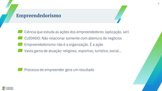 ▰ Ciência que estuda as ações dos empreendedores (aplicação, ser)
▰ CUIDADO: Não relacionar somente com abertura de negócios
▰ Empreendedorismo não é a organização. É a ação
▰ Vasta gama de atuação: religioso, esportivo, turístico, social...
▰ Processo de empreender gera um resultado
5
Empreendedorismo
 