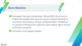 ▰ Derivação Francesa: entrepreneur. Século XVII: Os primeiros
indícios de relação entre assumir riscos e empreendedorismo
ocorreram nessa época, em que o empreendedor estabelecia
um acordo contratual com o governo para realizar algum serviço
ou fornecer produtos
▰ Conceitos muito ligados à ações.
6
Breve Histórico
 