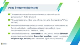 ▰ “Empreendedorismo é um comportamento e não um traço da
personalidade” (Peter Drucker).
▰ "Empreendedorismo não é uma ciência, nem arte. É uma prática." (Peter
Drucker).
▰ empreendedorismo se conceitua como o processo que envolve todas as
funções, atividades e ações associadas com a criação de novas
iniciativas empresariais" (Dornelas, 2000).
▰ “Empreendedorismo é a capacidade que uma pessoa tem de identificar
problemas e oportunidades, desenvolver soluções e investir recursos na
criação de algo positivo para a sociedade”. (grifo nosso, SEBRAE )
7
O que é empreendedorismo
 