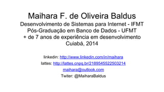 Maihara F. de Oliveira Baldus
Desenvolvimento de Sistemas para Internet - IFMT
Pós-Graduação em Banco de Dados - UFMT
+ de 7 anos de experiência em desenvolvimento
Cuiabá, 2014
linkedin: http://www.linkedin.com/in/maihara
lattes: http://lattes.cnpq.br/2189545522503214
maihara@outlook.com
Twiter: @MaiharaBaldus
 