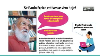 Se Paulo Freire estivesse vivo hoje!
Professor tem que
estar no Istagram
e facebook!
Paulo Freire não
podemos escrever
isso!
Procurar conhecer a realidade em que
vivem nossos alunos é um dever que a
prática educativa nos impõe: sem isso
não temos acesso à maneira como
pensam, dificilmente então podemos
perceber o que sabem e como sabem»
(Freire, 1997: 53).
Pois escreve
assim:
 