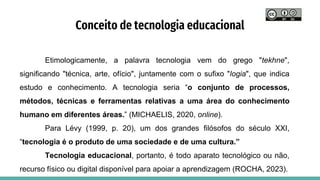 Conceito de tecnologia educacional
Etimologicamente, a palavra tecnologia vem do grego "tekhne",
significando "técnica, arte, ofício", juntamente com o sufixo "logia", que indica
estudo e conhecimento. A tecnologia seria “o conjunto de processos,
métodos, técnicas e ferramentas relativas a uma área do conhecimento
humano em diferentes áreas.” (MICHAELIS, 2020, online).
Para Lévy (1999, p. 20), um dos grandes filósofos do século XXI,
“tecnologia é o produto de uma sociedade e de uma cultura.”
Tecnologia educacional, portanto, é todo aparato tecnológico ou não,
recurso físico ou digital disponível para apoiar a aprendizagem (ROCHA, 2023).
 