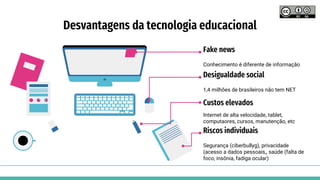 Desvantagens da tecnologia educacional
Conhecimento é diferente de informação
Fake news
1,4 milhões de brasileiros não tem NET
Desigualdade social
Internet de alta velocidade, tablet,
computaores, cursos, manutenção, etc
Custos elevados
Segurança (ciberbullyg), privacidade
(acesso a dados pessoais,, saúde (falta de
foco, insônia, fadiga ocular)
Riscos individuais
 