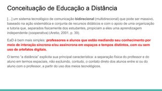 Conceituação de Educação a Distância
[…] um sistema tecnológico de comunicação bidirecional (multidirecional) que pode ser massivo,
baseado na ação sistemática e conjunta de recursos didáticos e com o apoio de uma organização
e tutoria que, separados fisicamente dos estudantes, propiciam a eles uma aprendizagem
independente (cooperativa) (Aretio, 2001, p. 39).
EaD é bem mais simples: professores e alunos que estão mediando seu conhecimento por
meio de interação síncrona e/ou assíncrona em espaços e tempos distintos, com ou sem
uso de artefatos digitais.
O termo “a distância” explicita sua principal característica: a separação física do professor e do
aluno em termos espaciais, não excluindo, contudo, o contato direto dos alunos entre si ou do
aluno com o professor, a partir do uso dos meios tecnológicos.
 