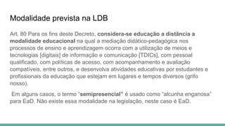 Modalidade prevista na LDB
Art. 80 Para os fins deste Decreto, considera-se educação a distância a
modalidade educacional na qual a mediação didático-pedagógica nos
processos de ensino e aprendizagem ocorra com a utilização de meios e
tecnologias [digitais] de informação e comunicação [TDICs], com pessoal
qualificado, com políticas de acesso, com acompanhamento e avaliação
compatíveis, entre outros, e desenvolva atividades educativas por estudantes e
profissionais da educação que estejam em lugares e tempos diversos (grifo
nosso).
Em alguns casos, o termo “semipresencial” é usado como “alcunha enganosa”
para EaD. Não existe essa modalidade na legislação, neste caso é EaD.
 