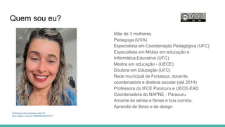 Quem sou eu?
Mãe de 3 mulheres
Pedagoga (UVA)
Especialista em Coordenação Pedagógica (UFC)
Especialista em Midias em educação e
Informática Educativa (UFC)
Mestra em educação - (UECE)
Doutora em Educação (UFC)
Rede municipal de Fortaleza, docente,
coordenadora e diretora escolar (até 2014)
Professora do IFCE Paracuru e UECE-EAD
Coordenadora do NAPNE - Paracuru
Amante de séries e filmes e boa comida.
Aprendiz de libras e de design
Endereço para acessar este CV:
http://lattes.cnpq.br/1289255353073771
 