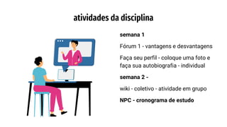 semana 1
Fórum 1 - vantagens e desvantagens
Faça seu perfil - coloque uma foto e
faça sua autobiografia - individual
semana 2 -
wiki - coletivo - atividade em grupo
NPC - cronograma de estudo
atividades da disciplina
 